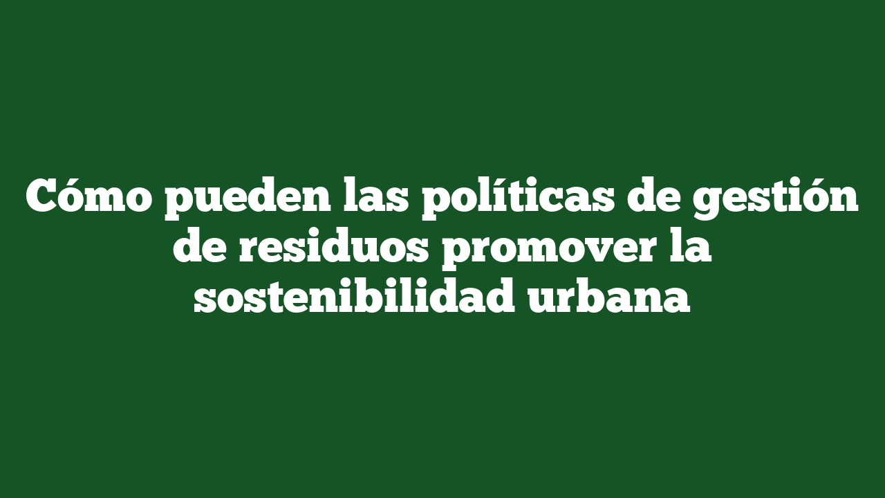 Cómo pueden las políticas de gestión de residuos promover la sostenibilidad urbana