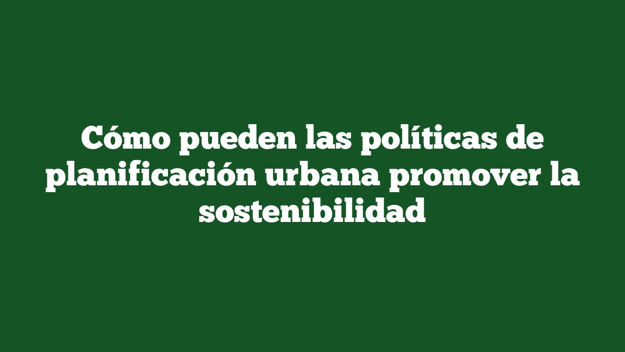 Cómo pueden las políticas de planificación urbana promover la sostenibilidad
