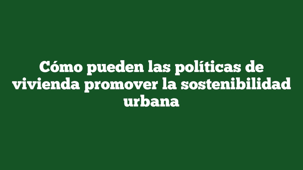 Cómo pueden las políticas de vivienda promover la sostenibilidad urbana