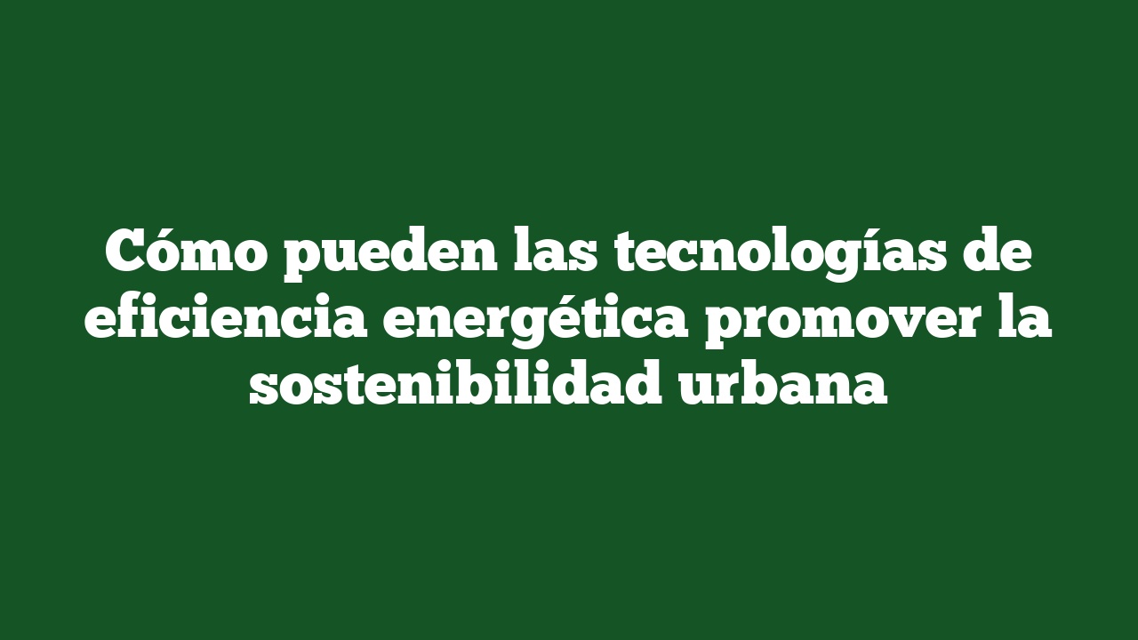 Cómo pueden las tecnologías de eficiencia energética promover la sostenibilidad urbana