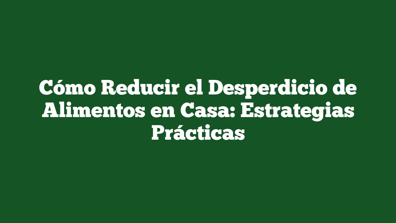 Cómo Reducir el Desperdicio de Alimentos en Casa: Estrategias Prácticas