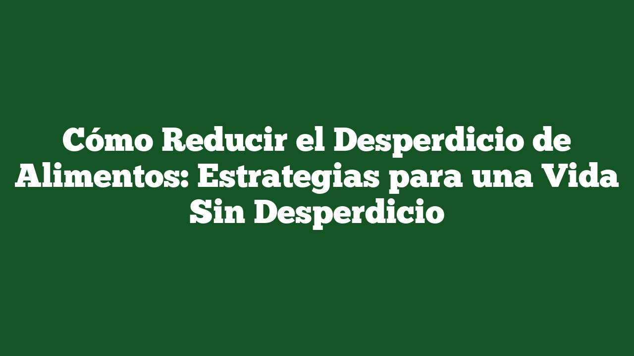 Cómo Reducir el Desperdicio de Alimentos: Estrategias para una Vida Sin Desperdicio