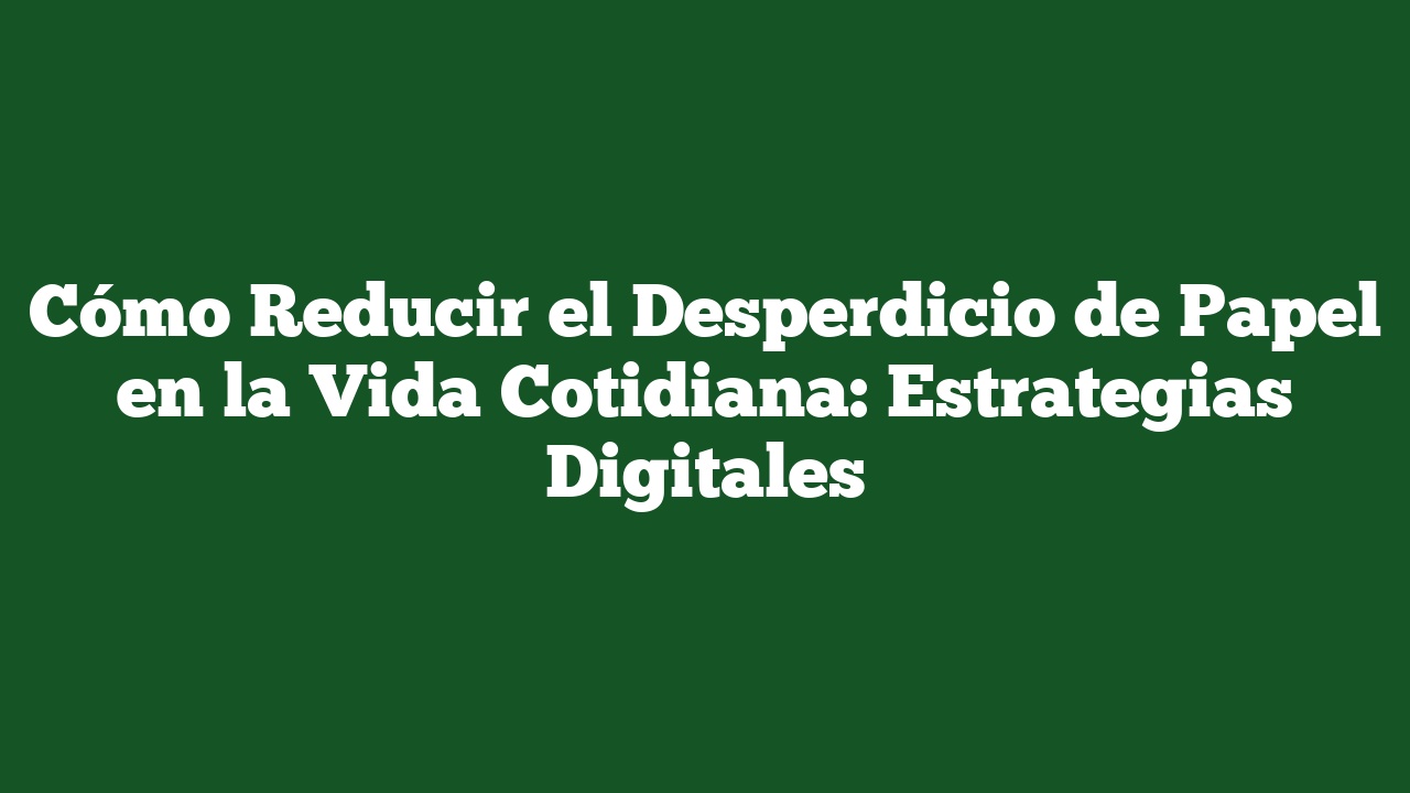 Cómo Reducir el Desperdicio de Papel en la Vida Cotidiana: Estrategias Digitales