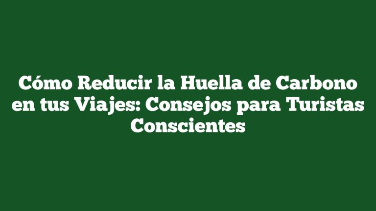 Cómo Reducir la Huella de Carbono en tus Viajes: Consejos para Turistas Conscientes