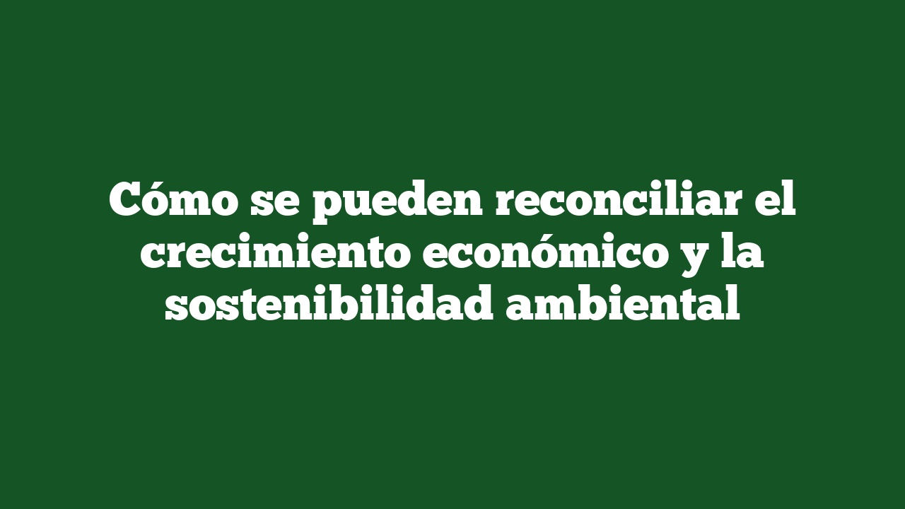 Cómo se pueden reconciliar el crecimiento económico y la sostenibilidad ambiental