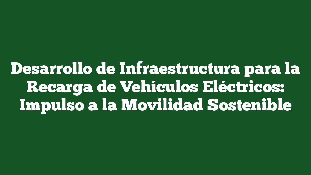Desarrollo de Infraestructura para la Recarga de Vehículos Eléctricos: Impulso a la Movilidad Sostenible