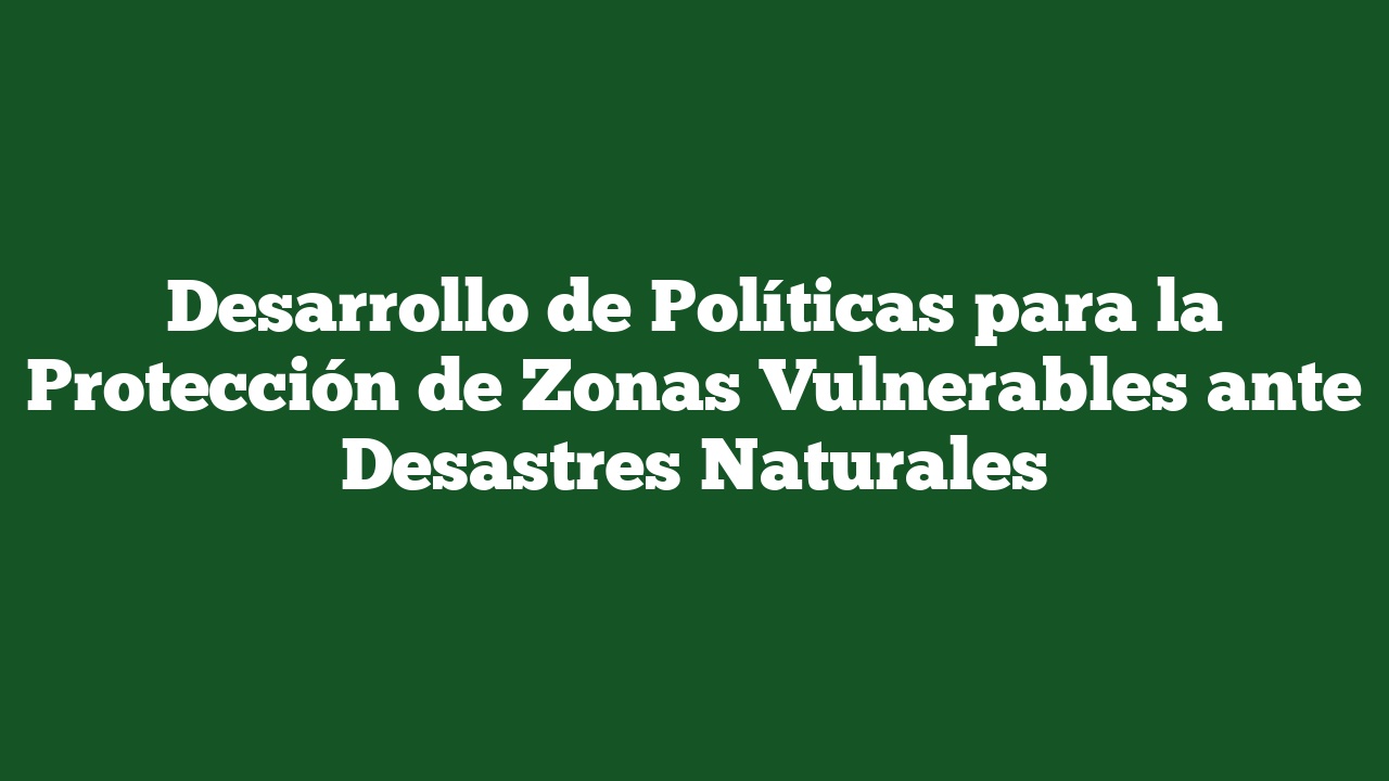 Desarrollo de Políticas para la Protección de Zonas Vulnerables ante Desastres Naturales