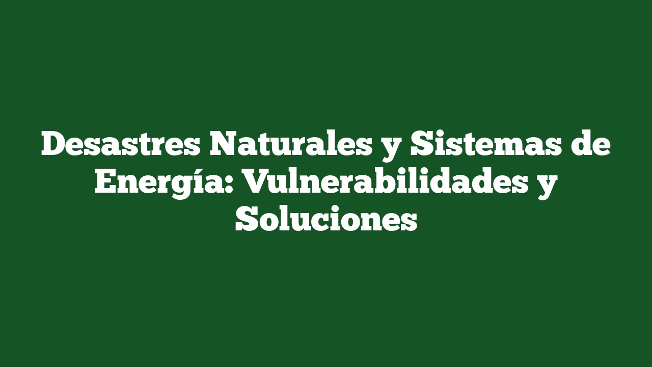 Desastres Naturales y Sistemas de Energía: Vulnerabilidades y Soluciones
