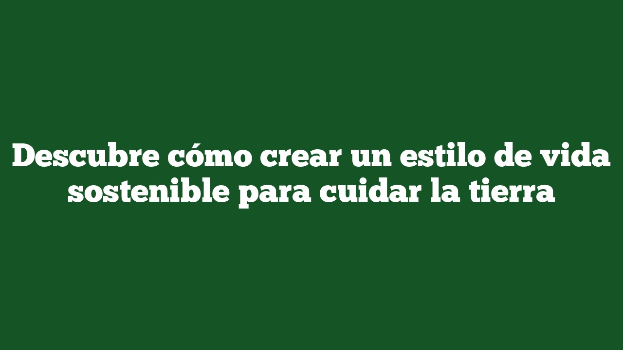 Descubre cómo crear un estilo de vida sostenible para cuidar la tierra