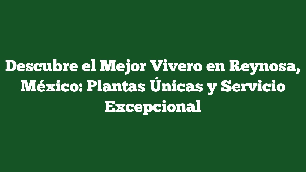 Descubre el Mejor Vivero en Reynosa, México: Plantas Únicas y Servicio Excepcional