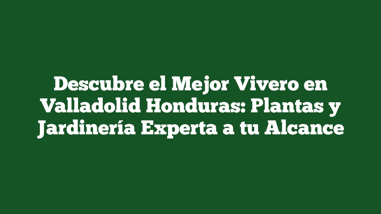 Descubre el Mejor Vivero en Valladolid Honduras: Plantas y Jardinería Experta a tu Alcance