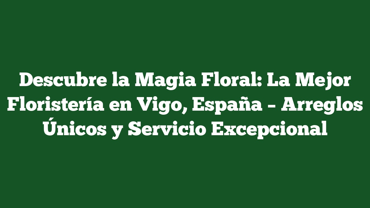 Descubre la Magia Floral: La Mejor Floristería en Vigo, España – Arreglos Únicos y Servicio Excepcional