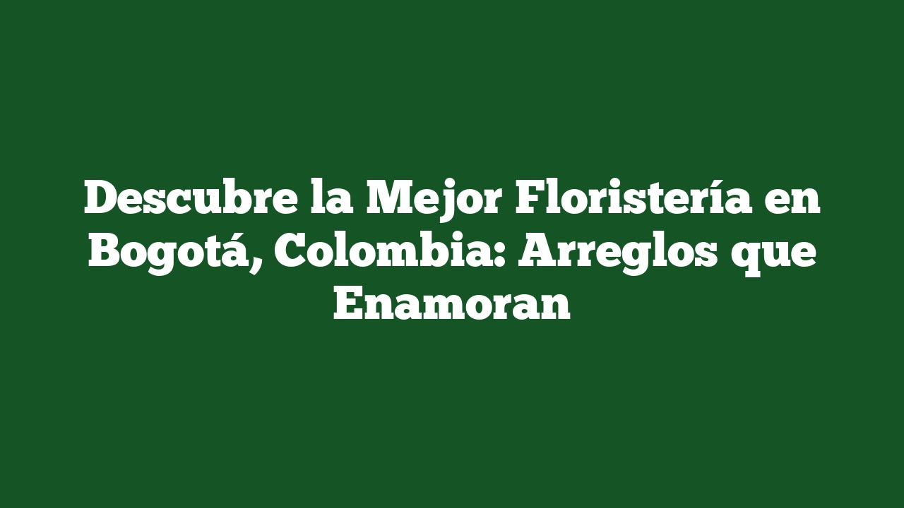 Descubre la Mejor Floristería en Bogotá, Colombia: Arreglos que Enamoran