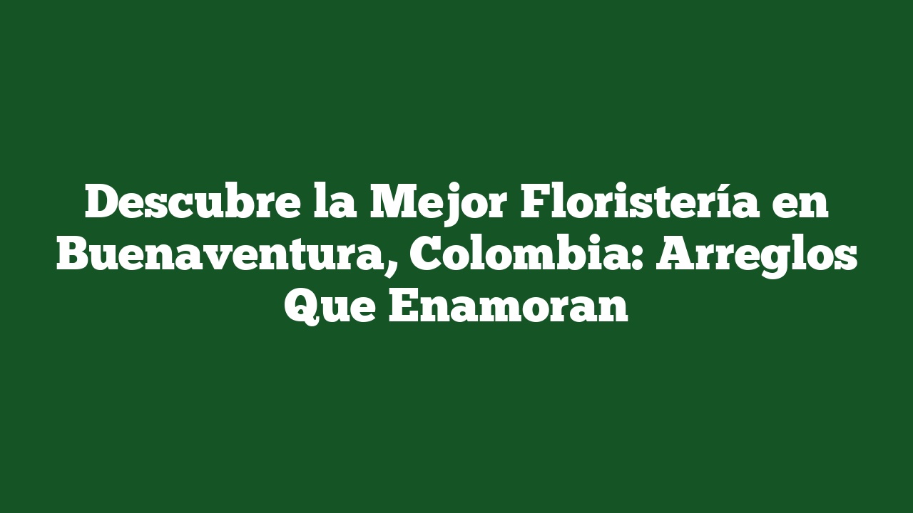 Descubre la Mejor Floristería en Buenaventura, Colombia: Arreglos Que Enamoran