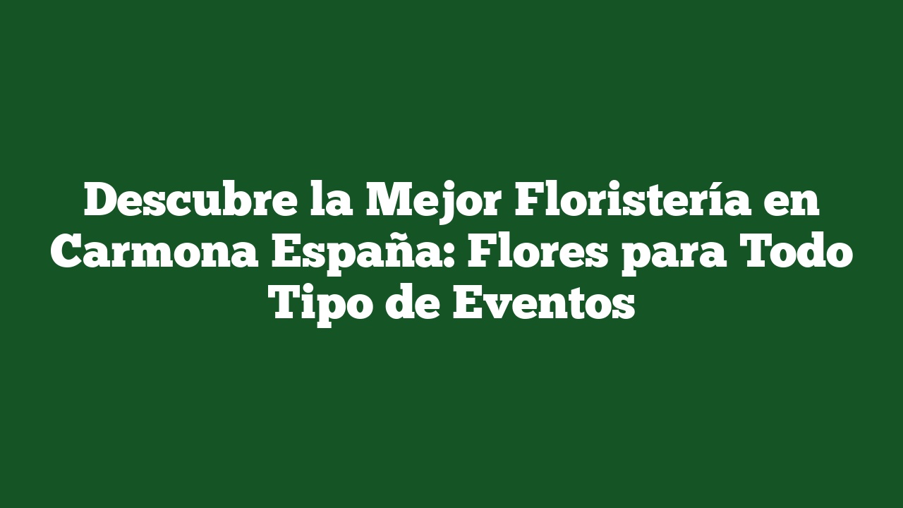 Descubre la Mejor Floristería en Carmona España: Flores para Todo Tipo de Eventos