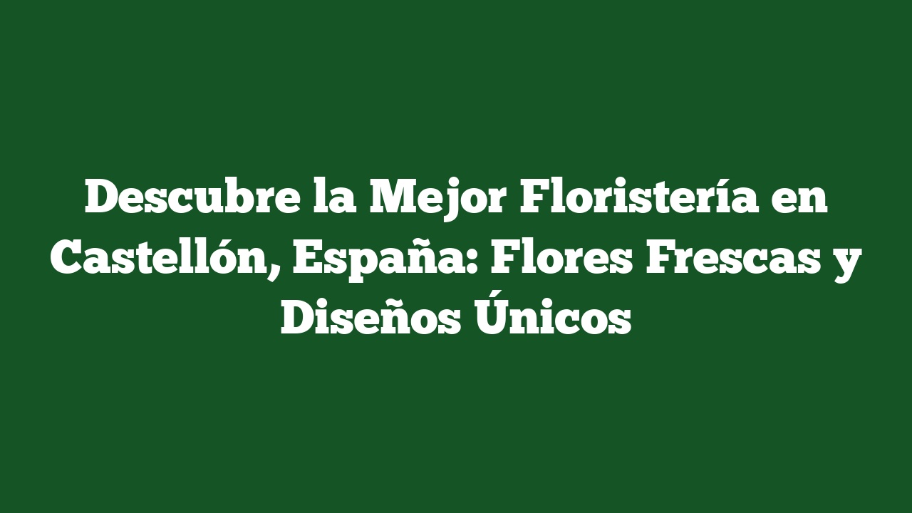 Descubre la Mejor Floristería en Castellón, España: Flores Frescas y Diseños Únicos