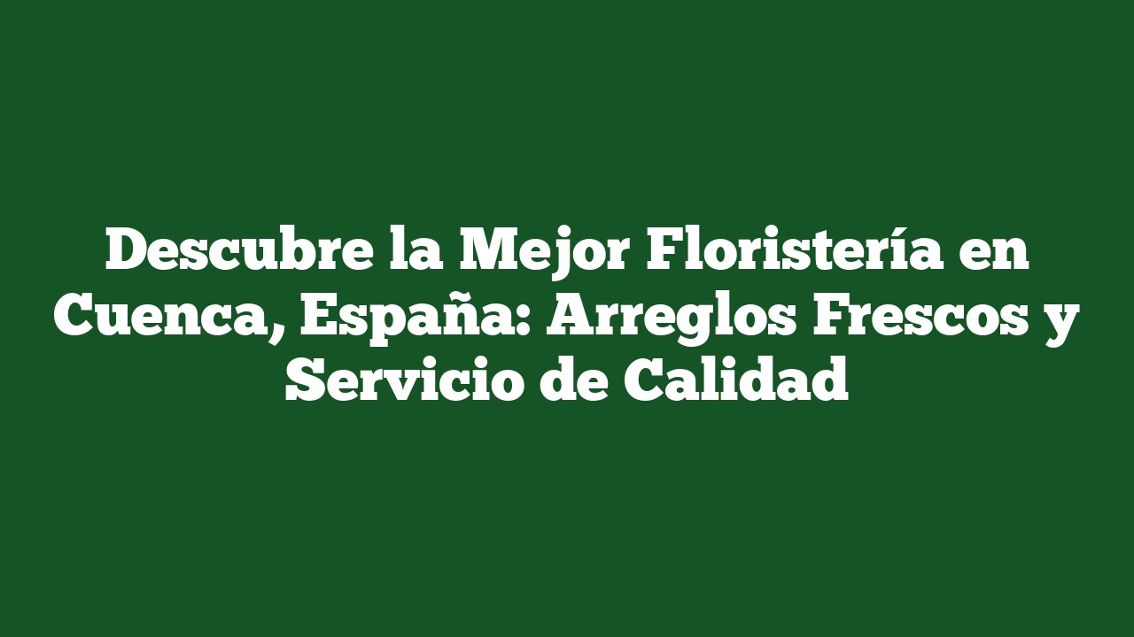 Descubre la Mejor Floristería en Cuenca, España: Arreglos Frescos y Servicio de Calidad