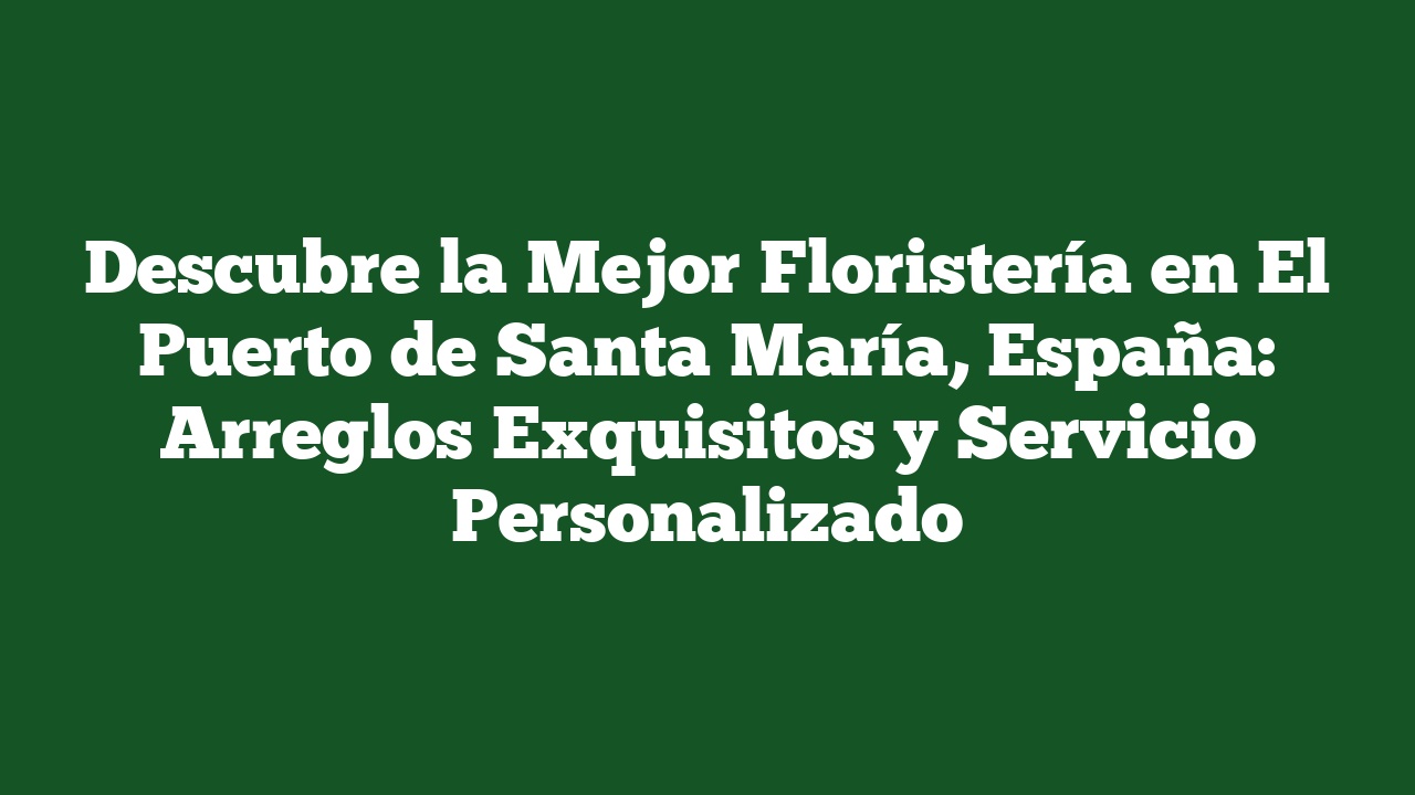 Descubre la Mejor Floristería en El Puerto de Santa María, España: Arreglos Exquisitos y Servicio Personalizado