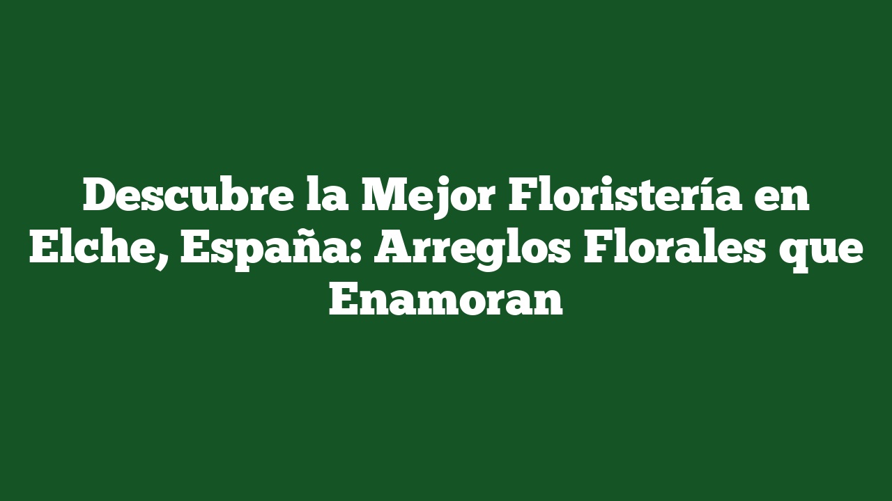 Descubre la Mejor Floristería en Elche, España: Arreglos Florales que Enamoran