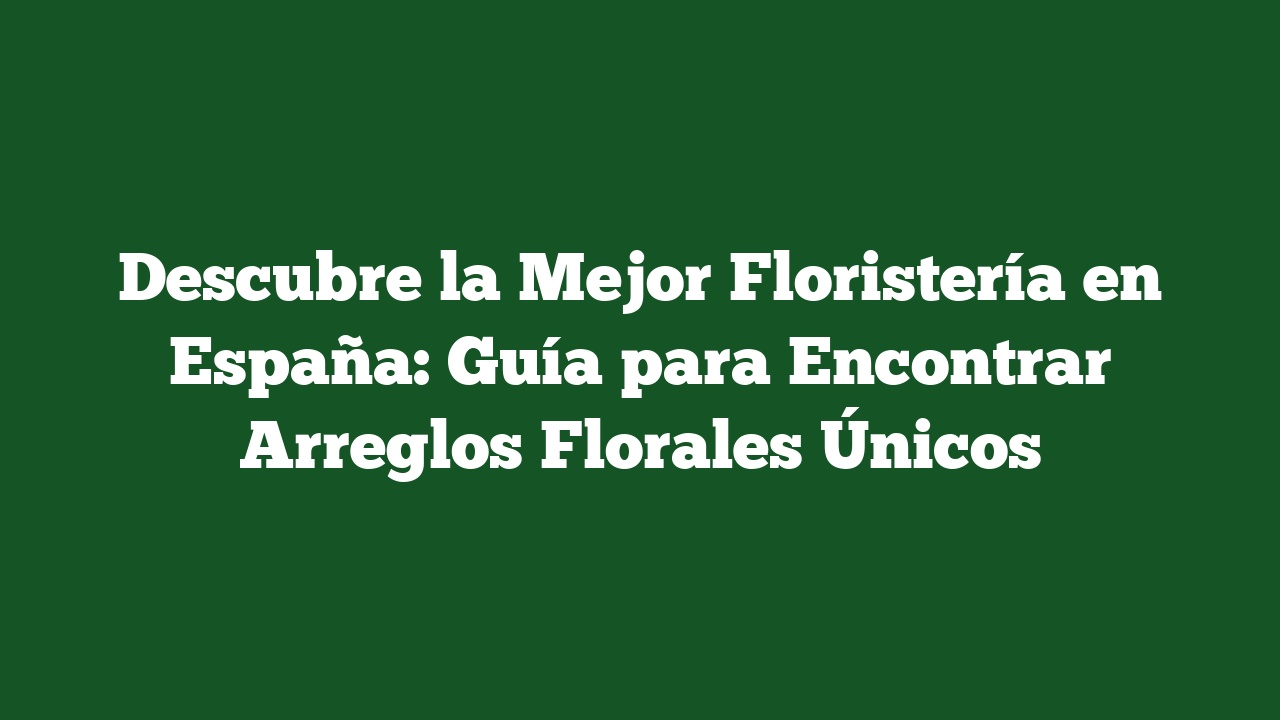 Descubre la Mejor Floristería en España: Guía para Encontrar Arreglos Florales Únicos