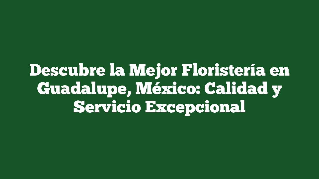 Descubre la Mejor Floristería en Guadalupe, México: Calidad y Servicio Excepcional