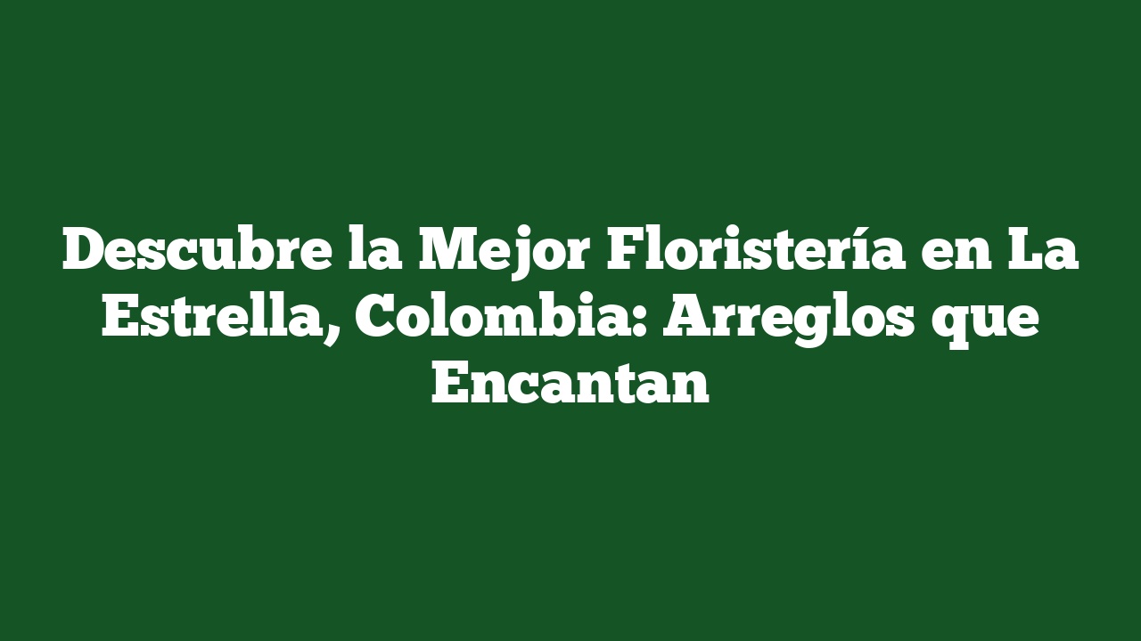 Descubre la Mejor Floristería en La Estrella, Colombia: Arreglos que Encantan