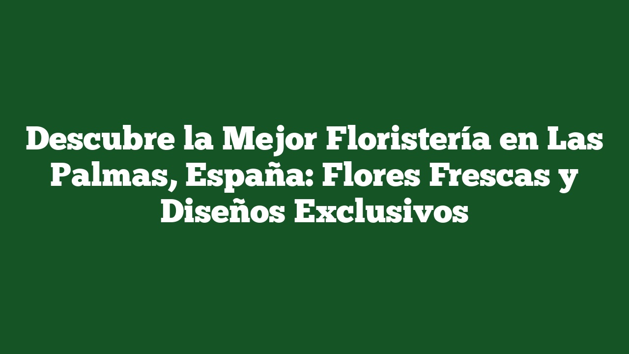Descubre la Mejor Floristería en Las Palmas, España: Flores Frescas y Diseños Exclusivos
