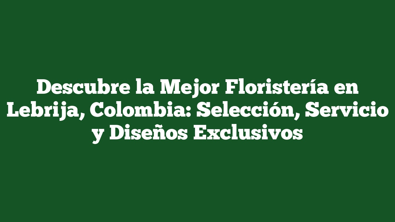 Descubre la Mejor Floristería en Lebrija, Colombia: Selección, Servicio y Diseños Exclusivos