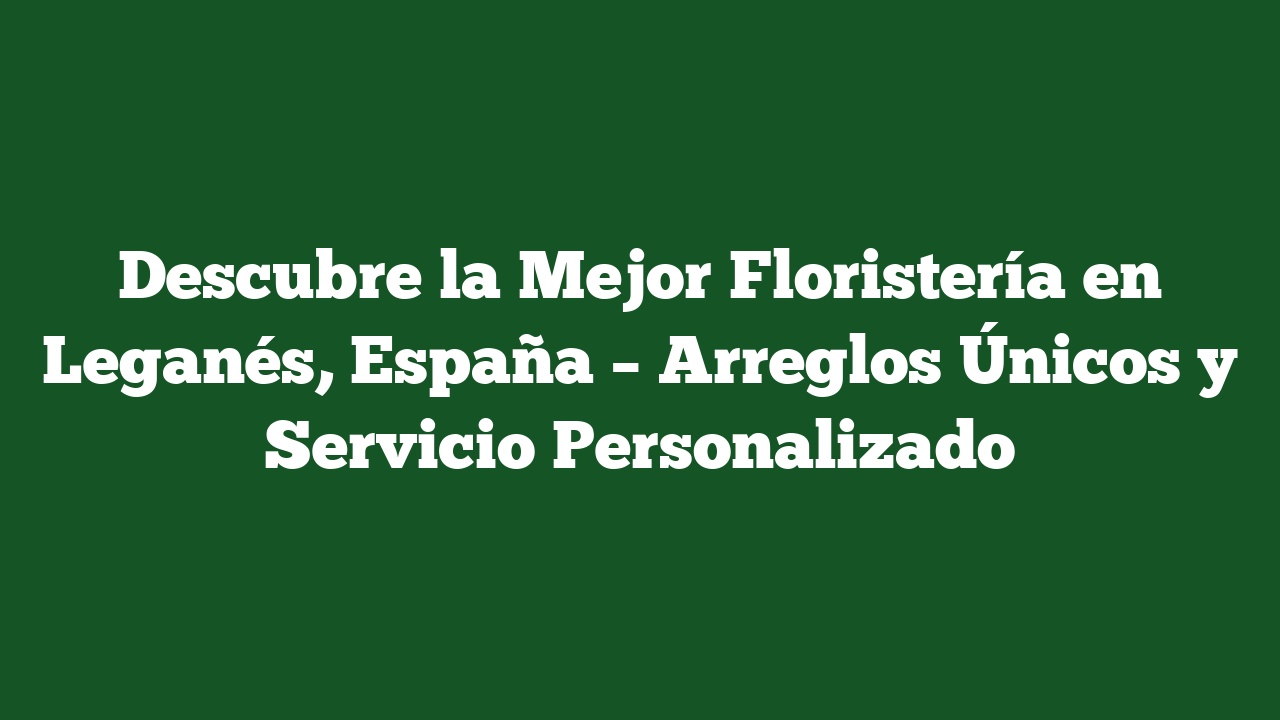 Descubre la Mejor Floristería en Leganés, España – Arreglos Únicos y Servicio Personalizado
