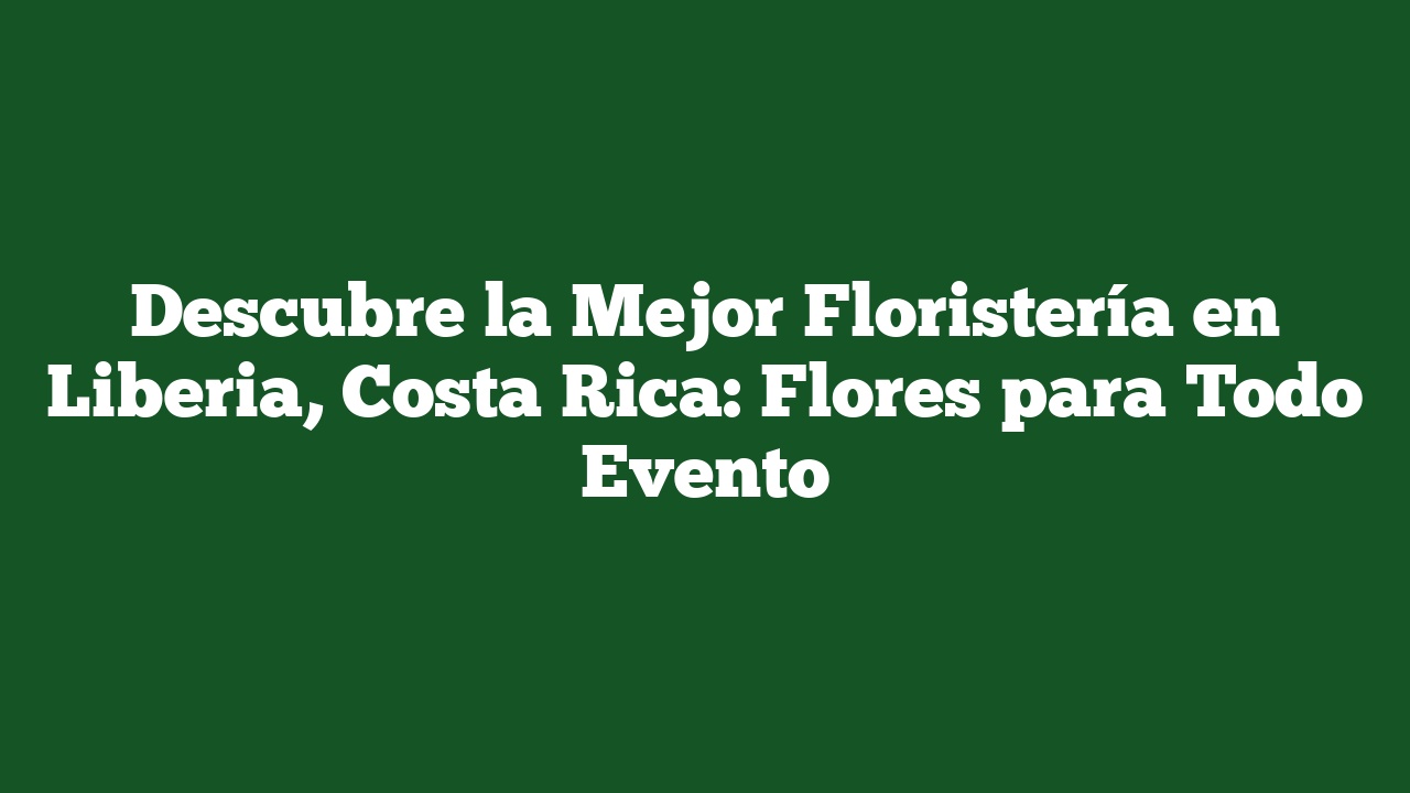 Descubre la Mejor Floristería en Liberia, Costa Rica: Flores para Todo Evento