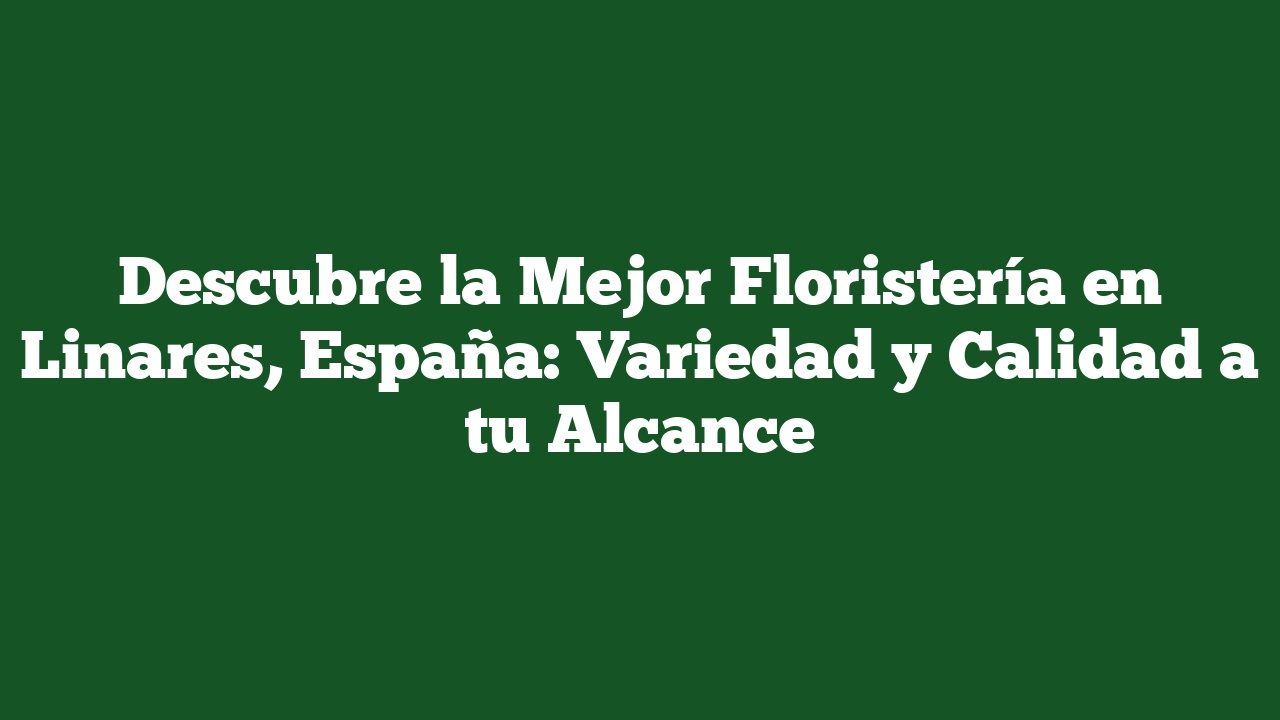 Descubre la Mejor Floristería en Linares, España: Variedad y Calidad a tu Alcance