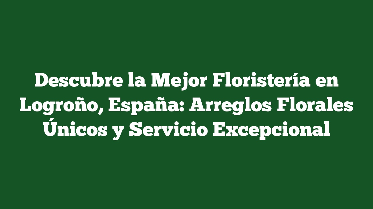 Descubre la Mejor Floristería en Logroño, España: Arreglos Florales Únicos y Servicio Excepcional