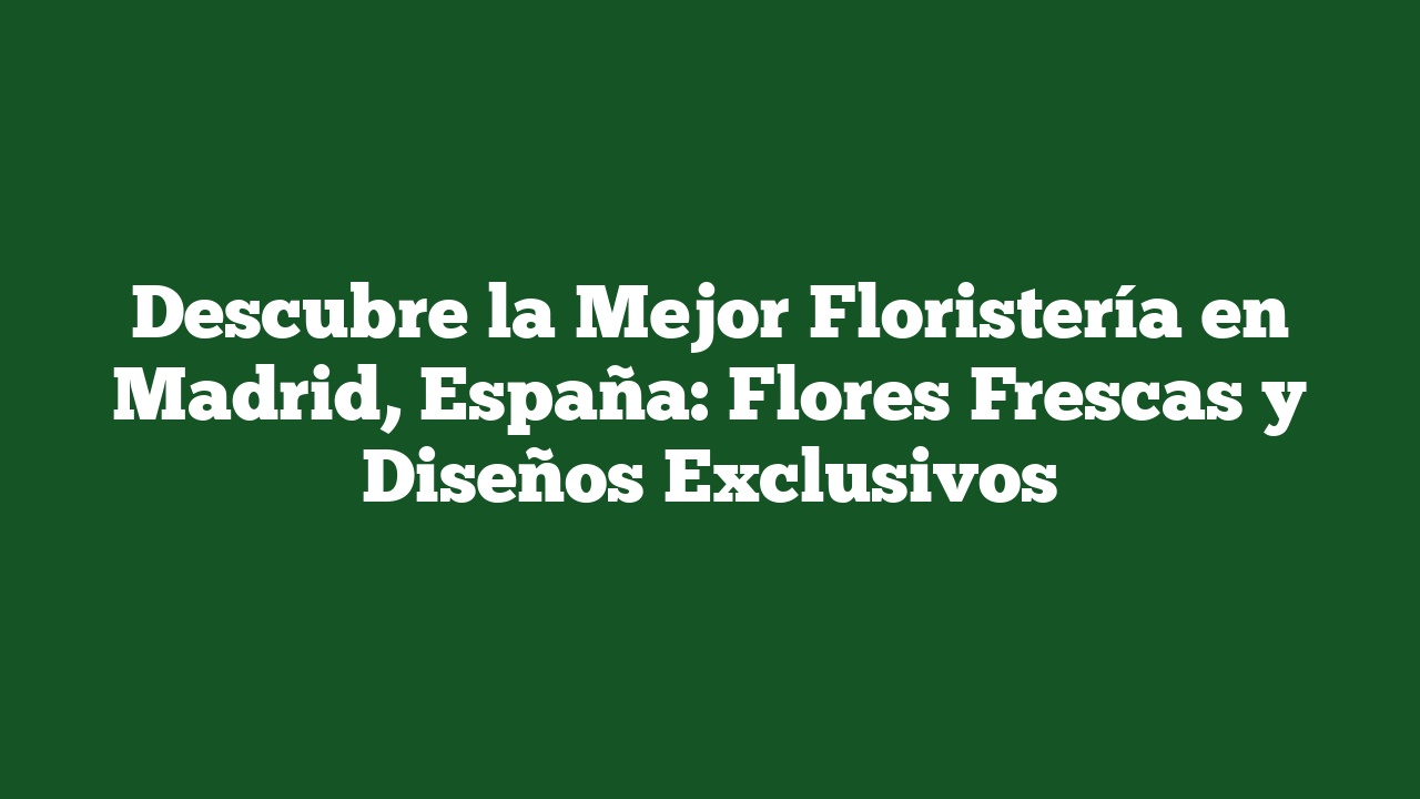 Descubre la Mejor Floristería en Madrid, España: Flores Frescas y Diseños Exclusivos