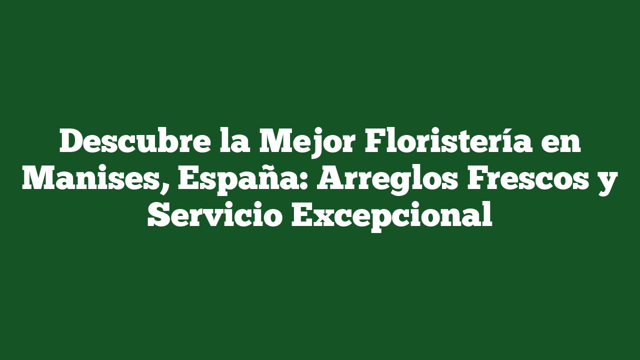 Descubre la Mejor Floristería en Manises, España: Arreglos Frescos y Servicio Excepcional