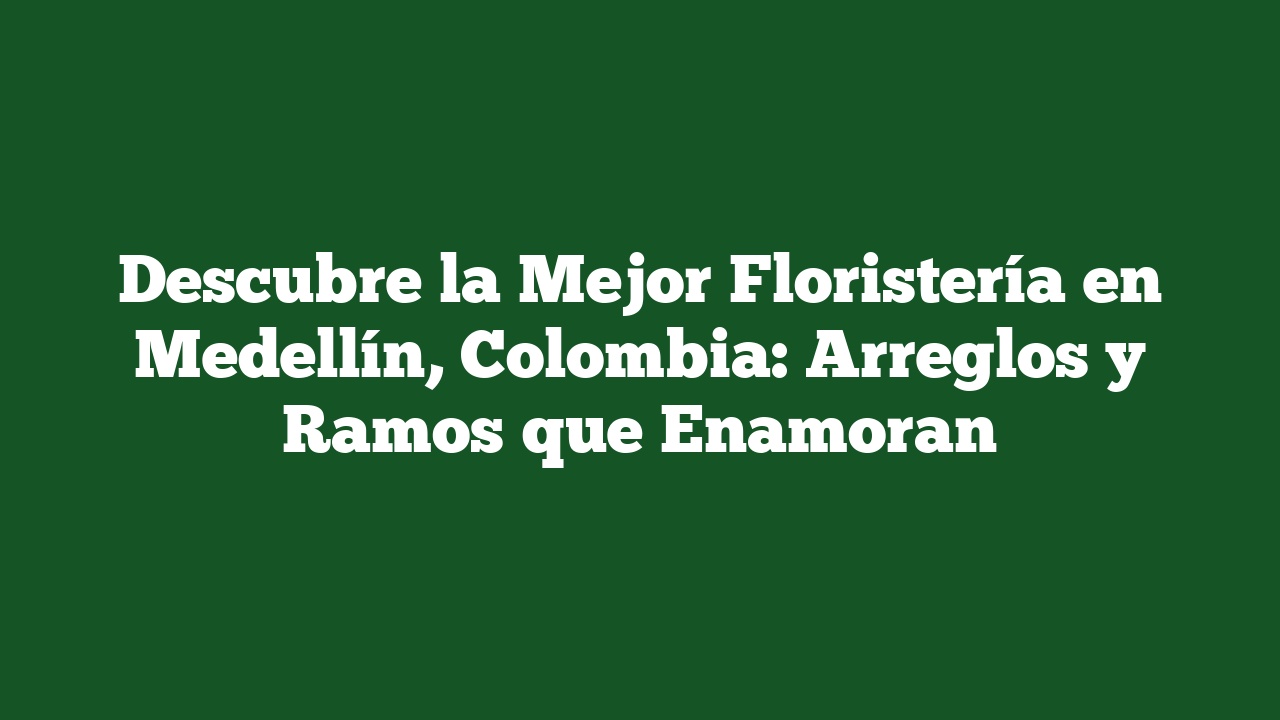 Descubre la Mejor Floristería en Medellín, Colombia: Arreglos y Ramos que Enamoran
