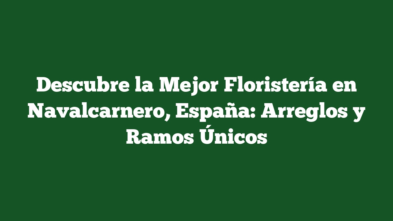 Descubre la Mejor Floristería en Navalcarnero, España: Arreglos y Ramos Únicos