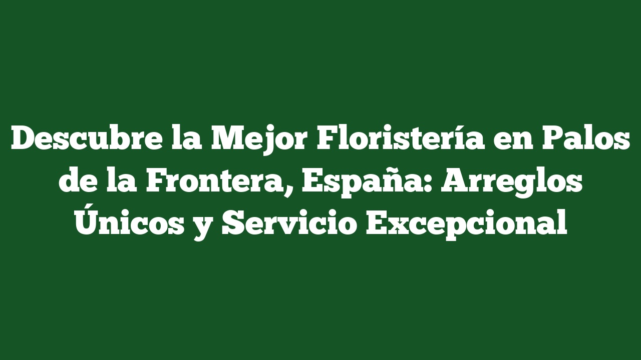 Descubre la Mejor Floristería en Palos de la Frontera, España: Arreglos Únicos y Servicio Excepcional