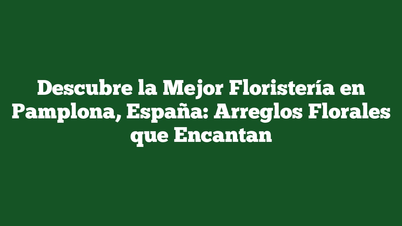 Descubre la Mejor Floristería en Pamplona, España: Arreglos Florales que Encantan