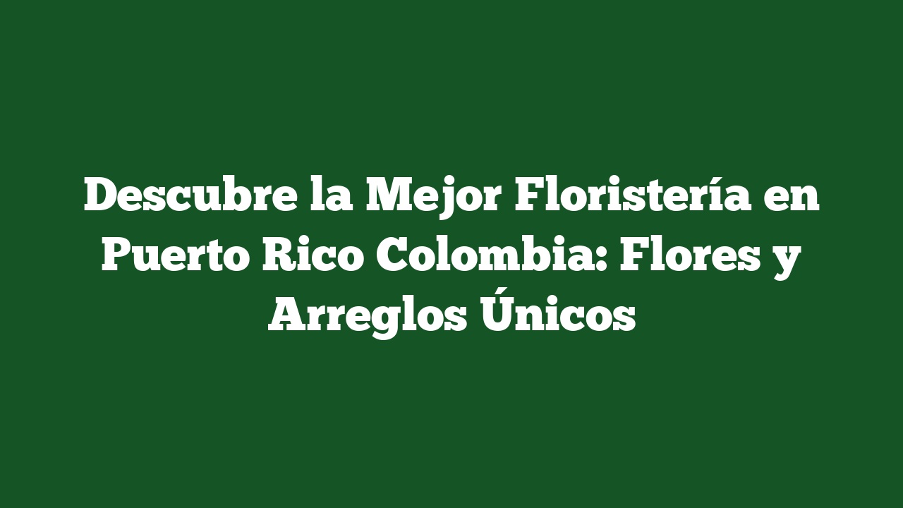 Descubre la Mejor Floristería en Puerto Rico Colombia: Flores y Arreglos Únicos
