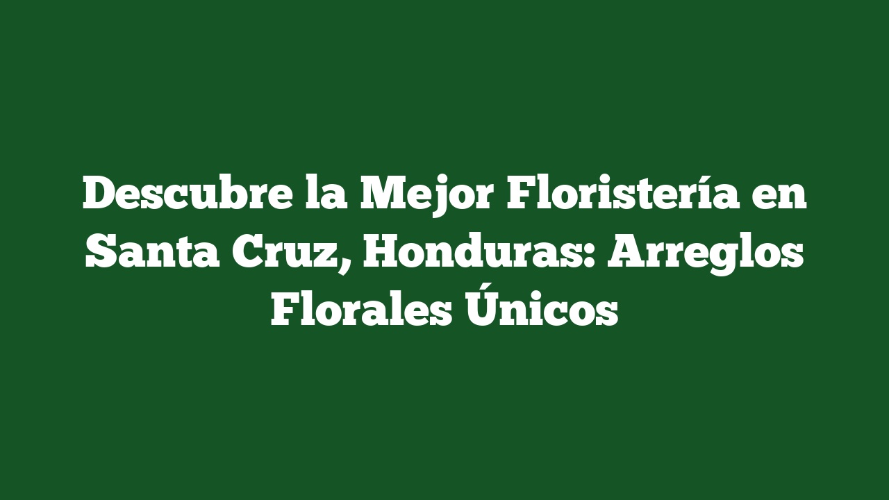Descubre la Mejor Floristería en Santa Cruz, Honduras: Arreglos Florales Únicos