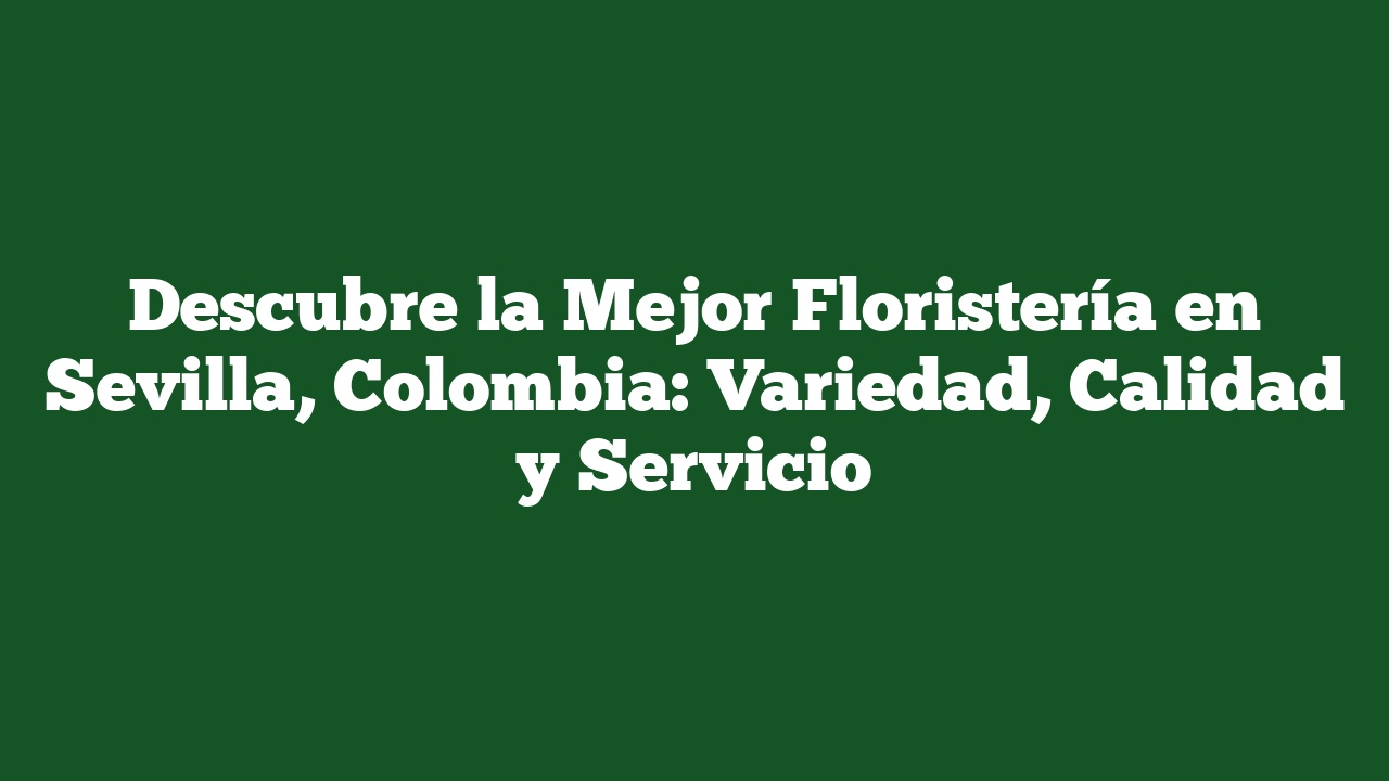 Descubre la Mejor Floristería en Sevilla, Colombia: Variedad, Calidad y Servicio