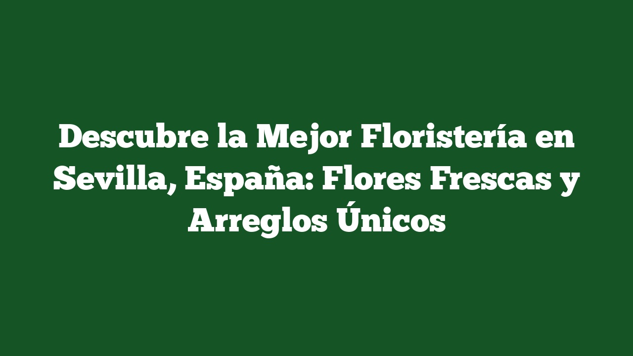 Descubre la Mejor Floristería en Sevilla, España: Flores Frescas y Arreglos Únicos