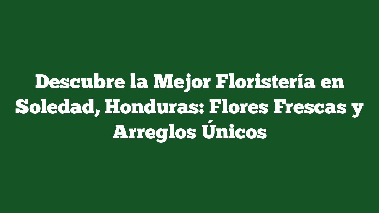 Descubre la Mejor Floristería en Soledad, Honduras: Flores Frescas y Arreglos Únicos