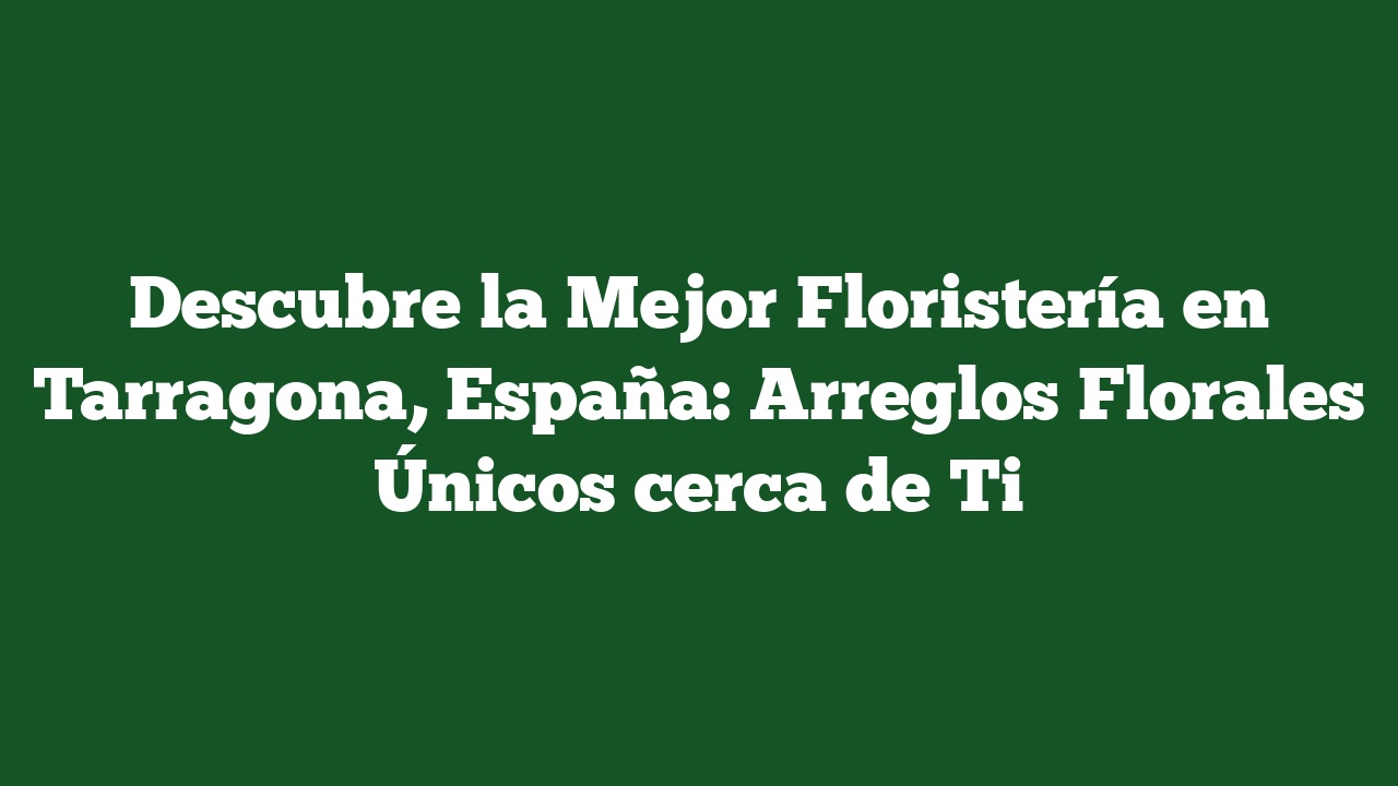 Descubre la Mejor Floristería en Tarragona, España: Arreglos Florales Únicos cerca de Ti