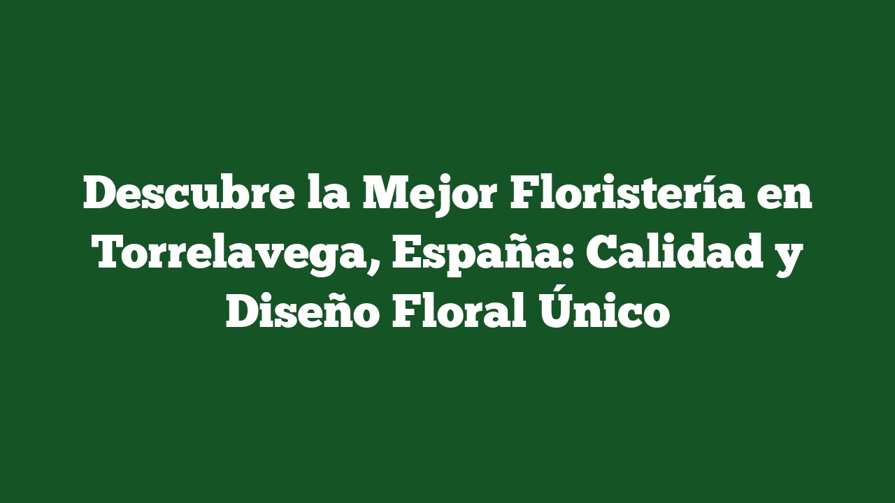 Descubre la Mejor Floristería en Torrelavega, España: Calidad y Diseño Floral Único