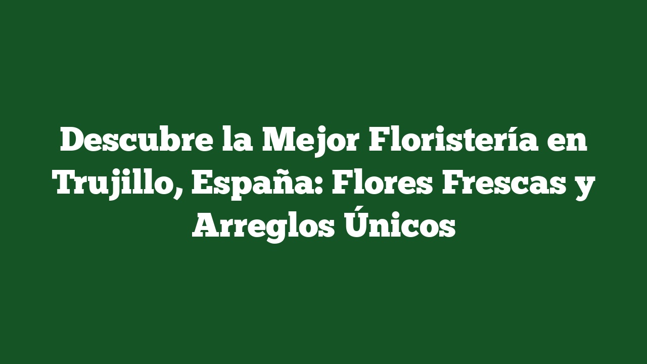 Descubre la Mejor Floristería en Trujillo, España: Flores Frescas y Arreglos Únicos