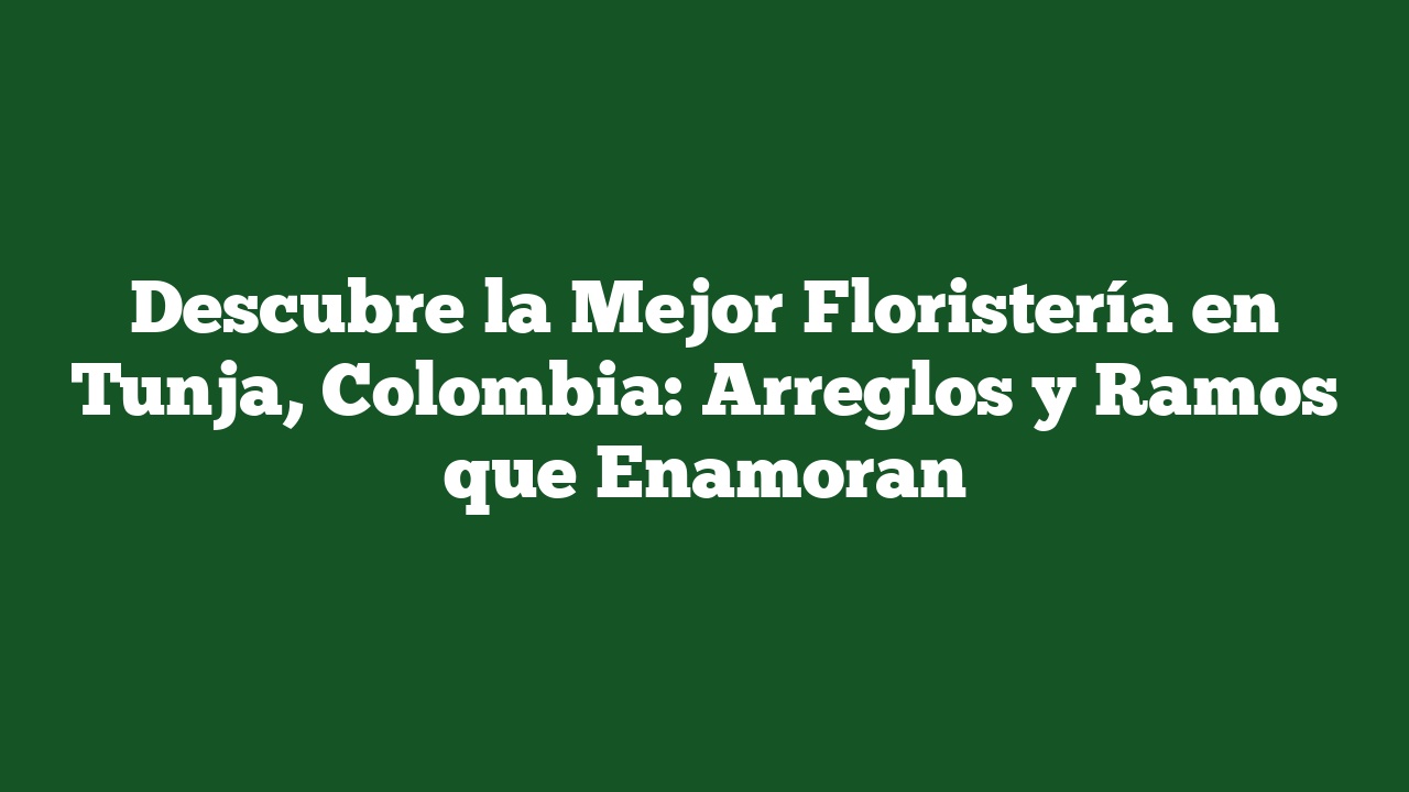 Descubre la Mejor Floristería en Tunja, Colombia: Arreglos y Ramos que Enamoran