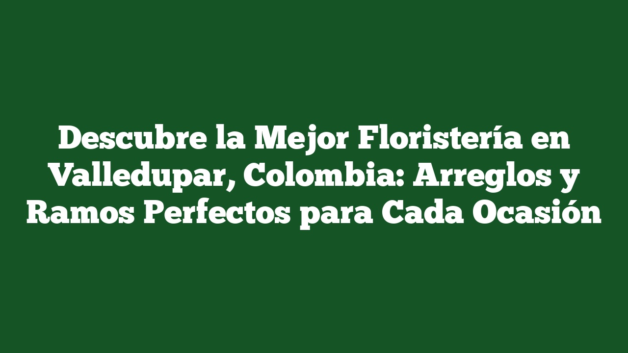 Descubre la Mejor Floristería en Valledupar, Colombia: Arreglos y Ramos Perfectos para Cada Ocasión