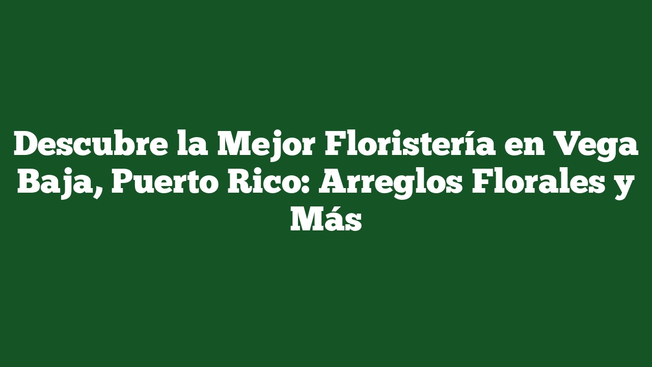 Descubre la Mejor Floristería en Vega Baja, Puerto Rico: Arreglos Florales y Más