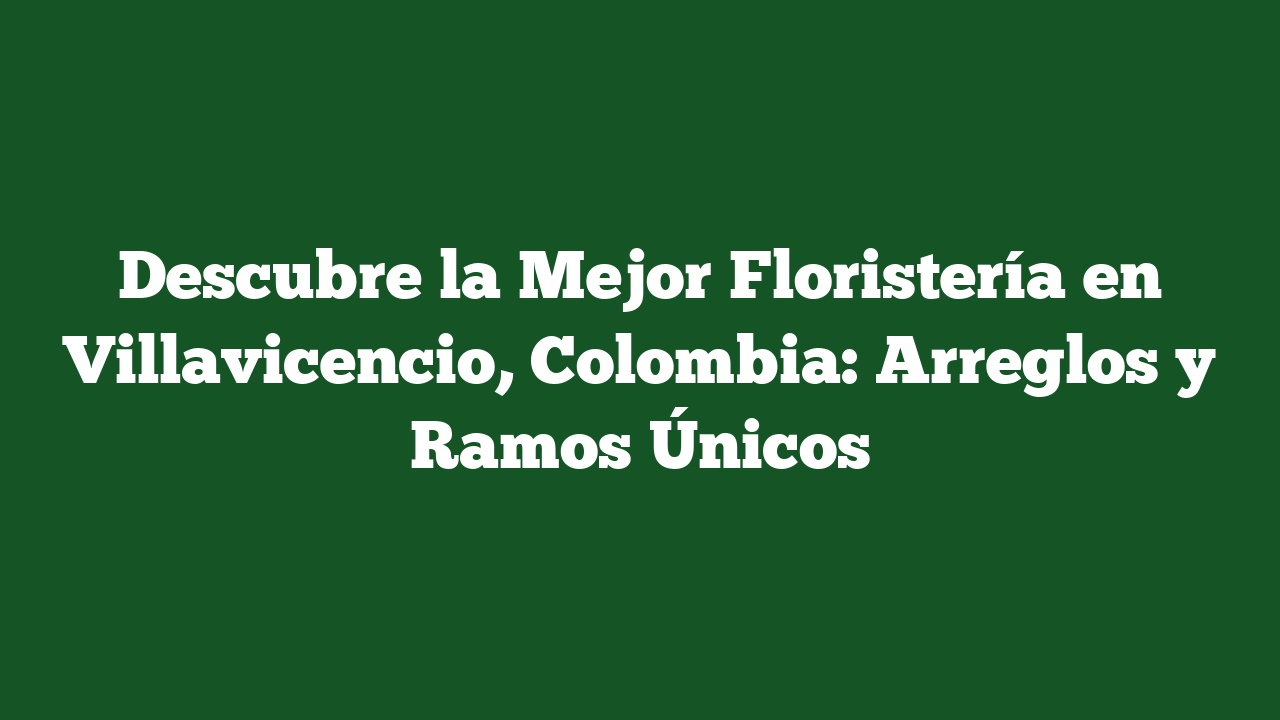 Descubre la Mejor Floristería en Villavicencio, Colombia: Arreglos y Ramos Únicos